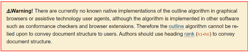 Warning! There are currently no known native implementations of the outline algorithm in graphical browsers or assistive technology user agents, although the algorithm is implemented in other software such as conformance checkers and browser extensions. Therefore the outline algorithm cannot be relied upon to convey document structure to users. Authors should use heading rank (h1-h6) to convey document structure.