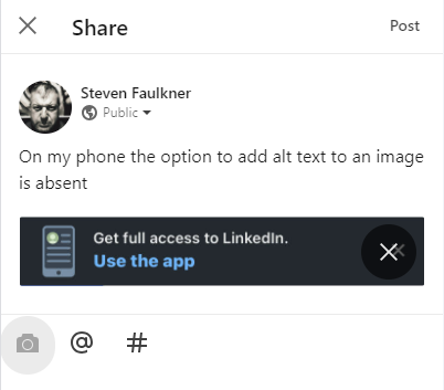 Screenshot of a 'Share' dialog from LinkedIn, a social media platform. Steven Faulkner's profile picture and name appear at the top, with his post set to public. His post states, 'On my phone the option to add alt text to an image is absent. Below the text, there is an image of a notification banner from LinkedIn, which reads, 'Get full access to LinkedIn. Use the app,' with an 'X' button to close it. The interface includes options to add media, tag people, and add hashtags before posting, but no method to provide an image description.
